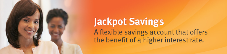 Jackpot Savings. A flexible savings account that offers the benefit of a higher interest rate.
